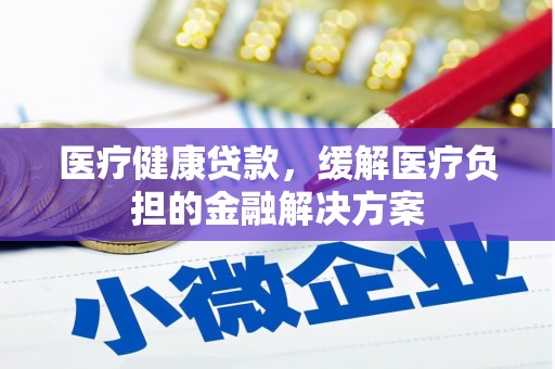 长城医疗健康贷款，缓解医疗负担的金融解决方案