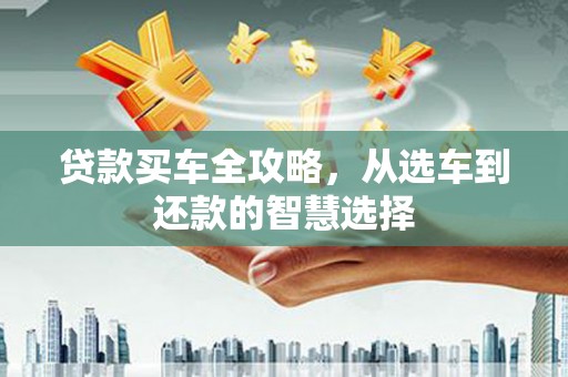 长城贷款买车全攻略，从选车到还款的智慧选择