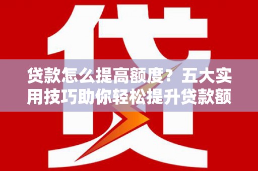 长城贷款怎么提高额度？五大实用技巧助你轻松提升贷款额度