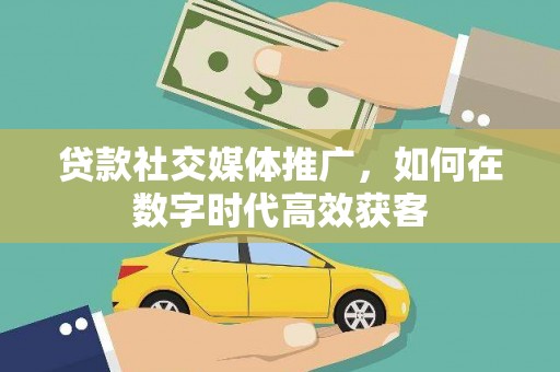 长城贷款社交媒体推广，如何在数字时代高效获客