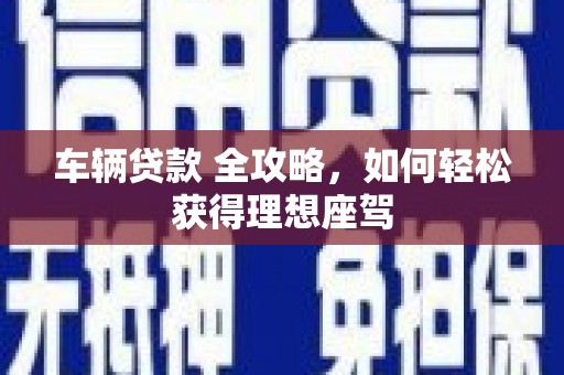 长城车辆贷款 全攻略，如何轻松获得理想座驾