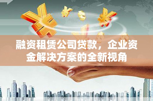 长城融资租赁公司贷款，企业资金解决方案的全新视角