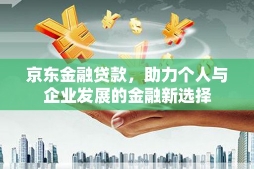 长城京东金融贷款，助力个人与企业发展的金融新选择