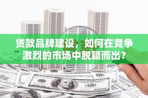 长城贷款品牌建设，如何在竞争激烈的市场中脱颖而出？