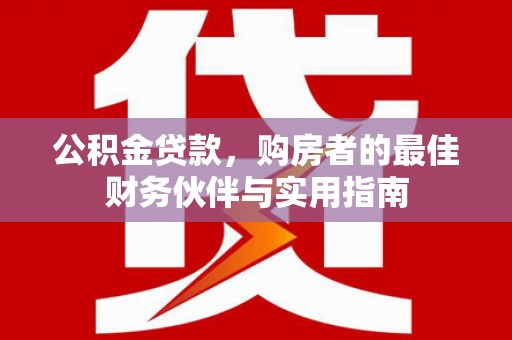 长城公积金贷款，购房者的最佳财务伙伴与实用指南